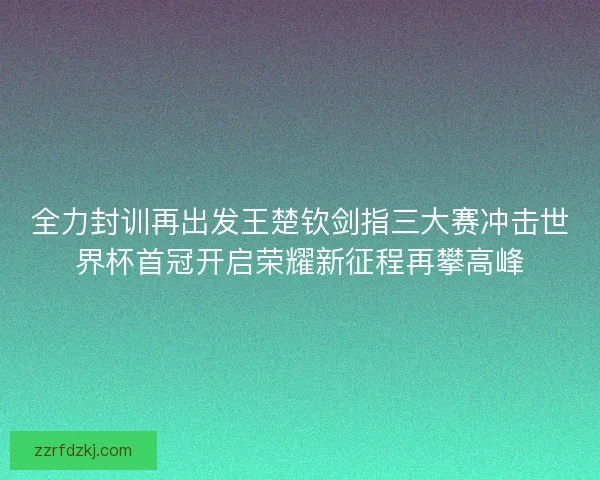 全力封训再出发王楚钦剑指三大赛冲击世界杯首冠开启荣耀新征程再攀高峰